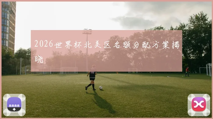 2026世界杯北美区名额分配方案揭晓