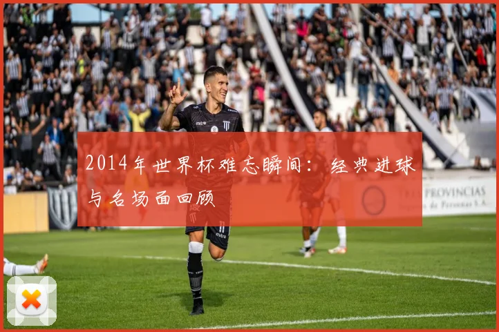 2014年世界杯难忘瞬间:经典进球与名场面回顾