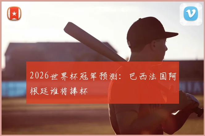 2026世界杯冠军预测:巴西法国阿根廷谁将捧杯