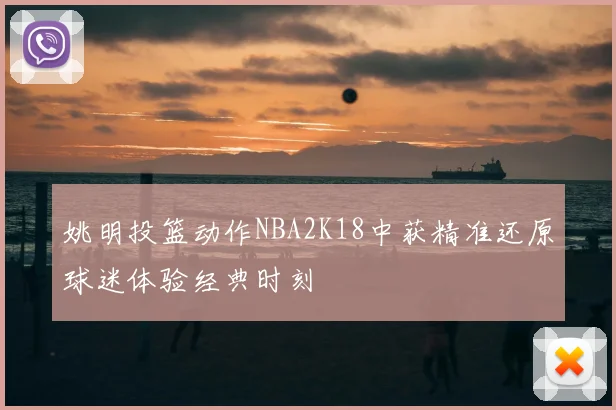 姚明投篮动作NBA2K18中获精准还原球迷体验经典时刻
