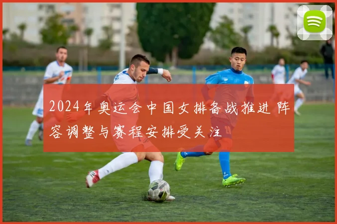 2024年奥运会中国女排备战推进 阵容调整与赛程安排受关注