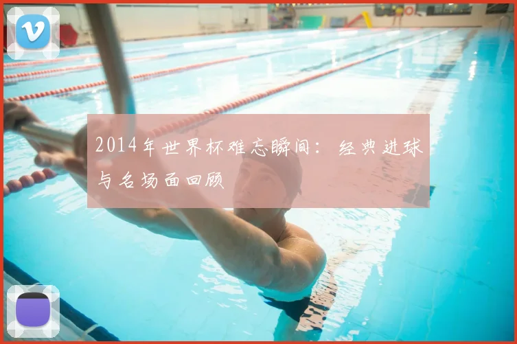 2014年世界杯难忘瞬间:经典进球与名场面回顾