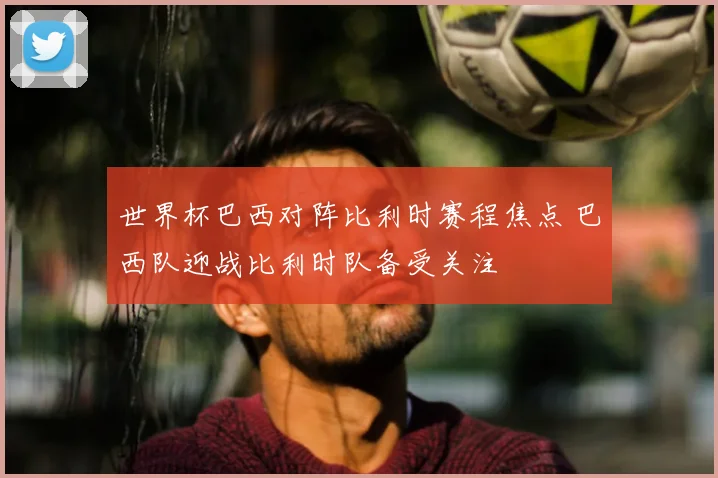 世界杯巴西对阵比利时赛程焦点 巴西队迎战比利时队备受关注