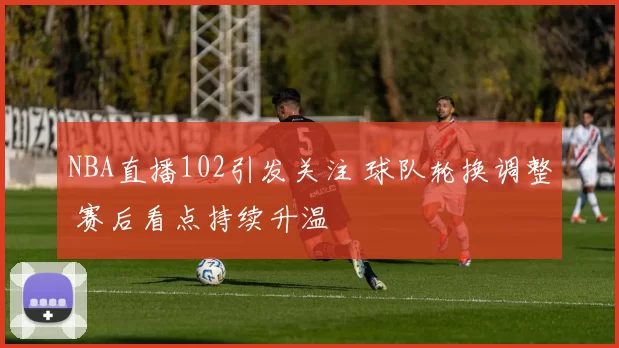 NBA直播102引发关注 球队轮换调整 赛后看点持续升温