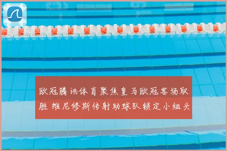 欧冠腾讯体育聚焦皇马欧冠客场取胜 维尼修斯传射助球队锁定小组头名
