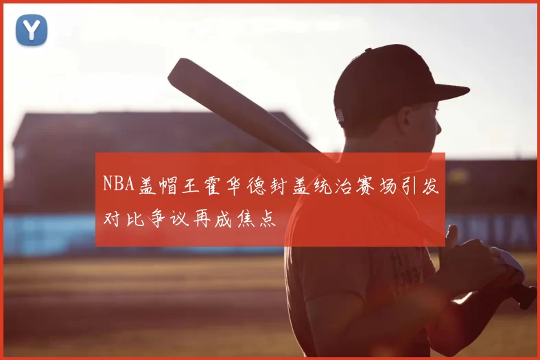 NBA盖帽王霍华德封盖统治赛场引发对比争议再成焦点