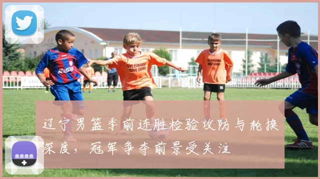 辽宁男篮季前连胜检验攻防与轮换深度，冠军争夺前景受关注