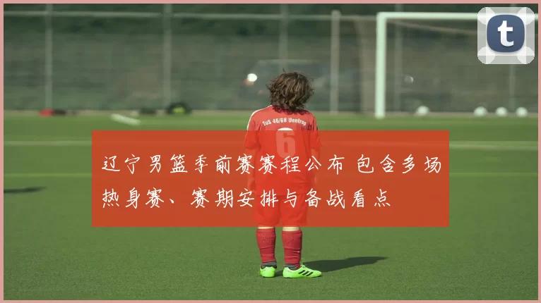 辽宁男篮季前赛赛程公布 包含多场热身赛、赛期安排与备战看点