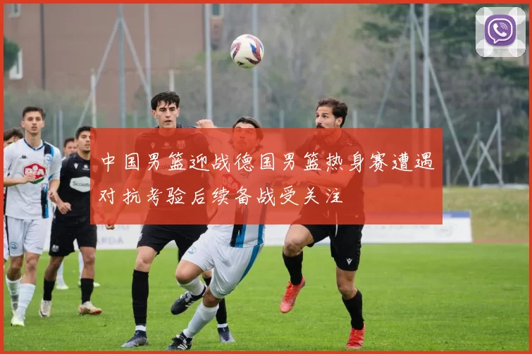 中国男篮迎战德国男篮热身赛遭遇对抗考验后续备战受关注