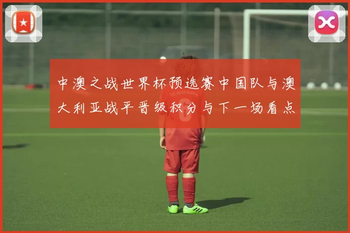 中澳之战世界杯预选赛中国队与澳大利亚战平晋级积分与下一场看点