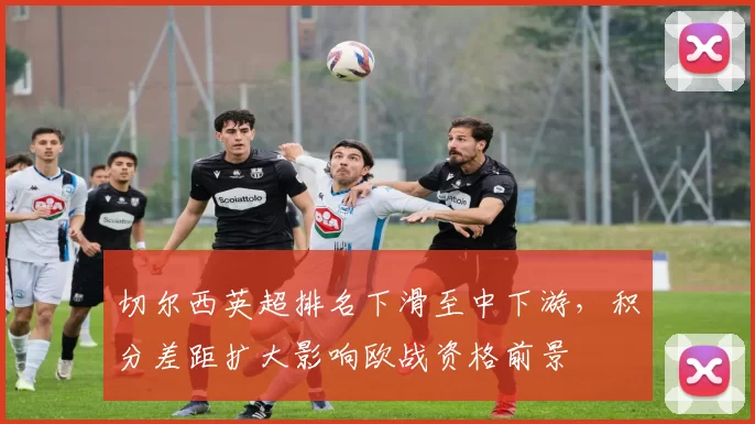 切尔西英超排名下滑至中下游，积分差距扩大影响欧战资格前景