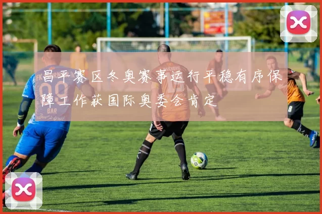 昌平赛区冬奥赛事运行平稳有序保障工作获国际奥委会肯定