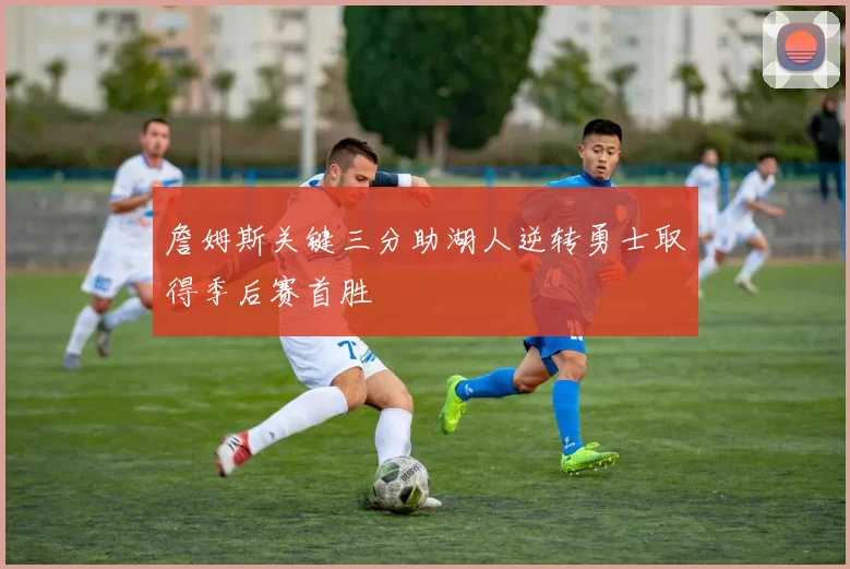 詹姆斯关键三分助湖人逆转勇士取得季后赛首胜