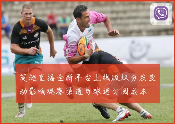 英超直播全新平台上线版权分发变动影响观赛渠道与球迷订阅成本