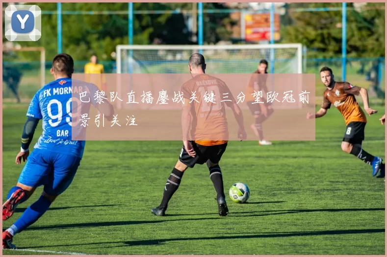 巴黎队直播鏖战关键三分望欧冠前景引关注