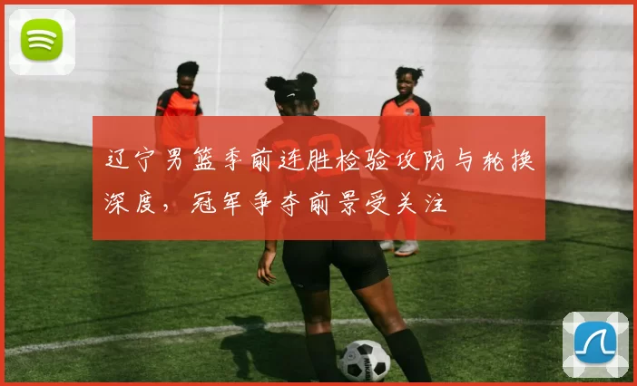辽宁男篮季前连胜检验攻防与轮换深度，冠军争夺前景受关注