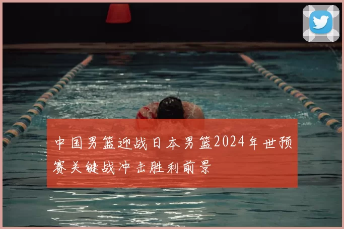 中国男篮迎战日本男篮2024年世预赛关键战冲击胜利前景