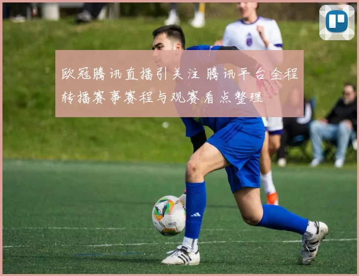 欧冠腾讯直播引关注 腾讯平台全程转播赛事赛程与观赛看点整理