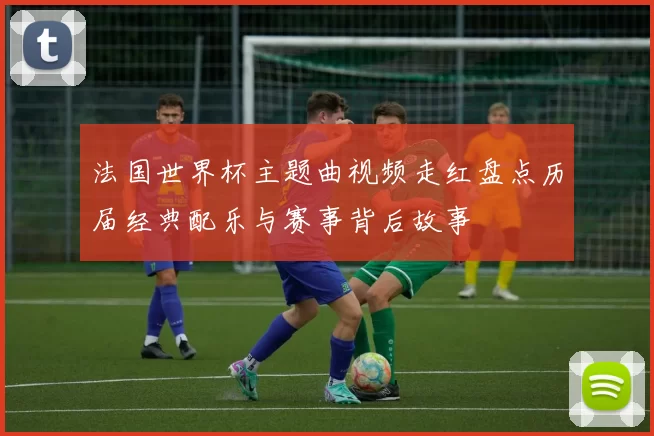 法国世界杯主题曲视频走红盘点历届经典配乐与赛事背后故事