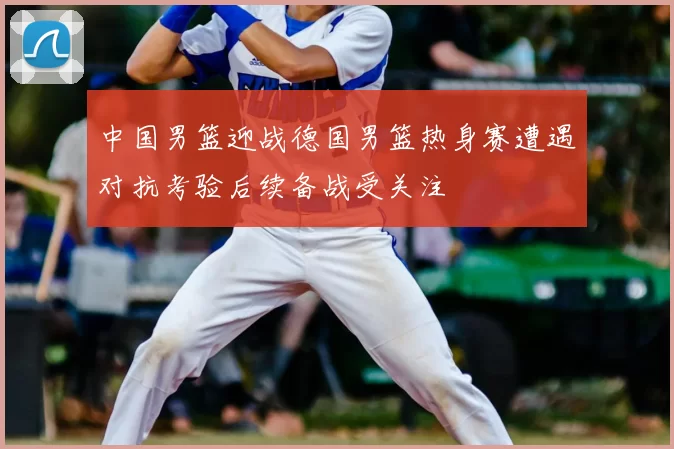 中国男篮迎战德国男篮热身赛遭遇对抗考验后续备战受关注