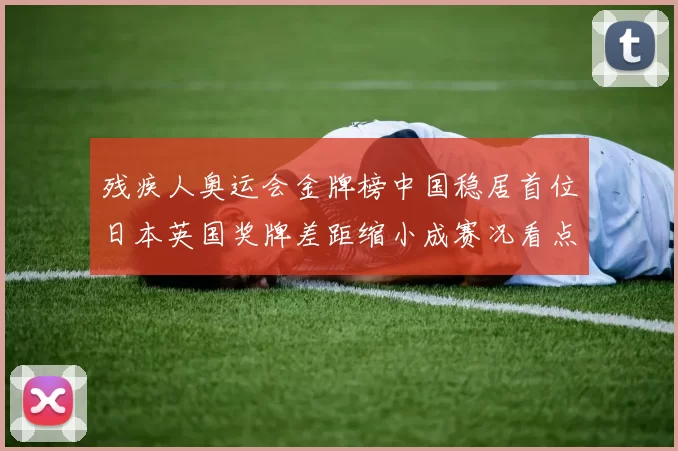 残疾人奥运会金牌榜中国稳居首位日本英国奖牌差距缩小成赛况看点