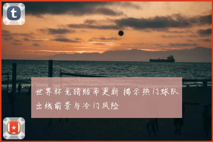 世界杯竞猜赔率更新 揭示热门球队出线前景与冷门风险