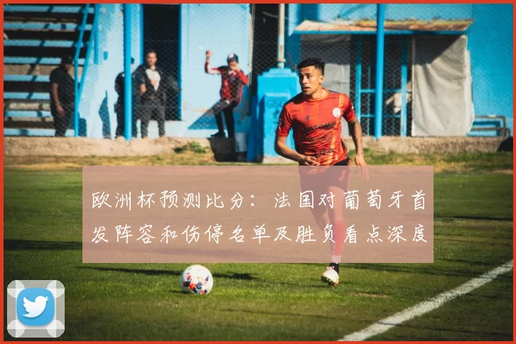 欧洲杯预测比分:法国对葡萄牙首发阵容和伤停名单及胜负看点深度分析