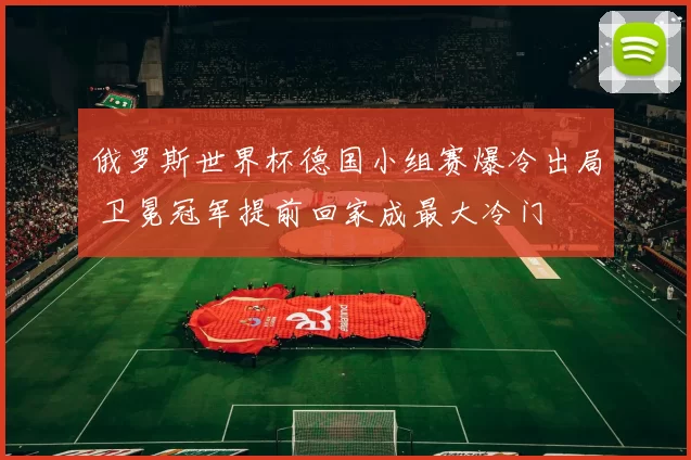 俄罗斯世界杯德国小组赛爆冷出局 卫冕冠军提前回家成最大冷门