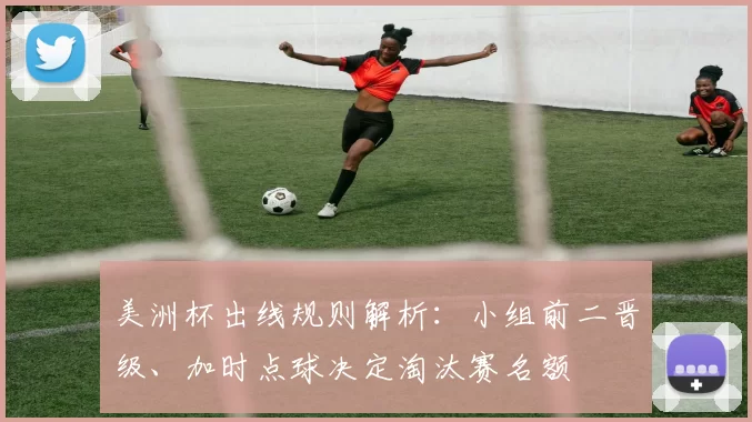 美洲杯出线规则解析：小组前二晋级、加时点球决定淘汰赛名额