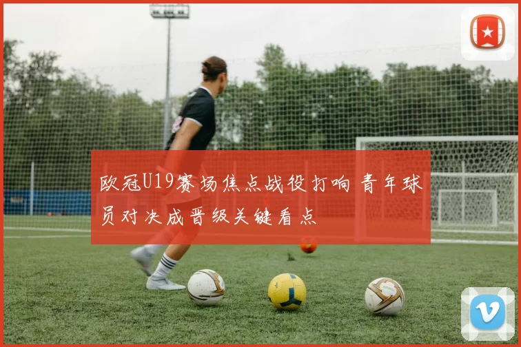 欧冠U19赛场焦点战役打响 青年球员对决成晋级关键看点