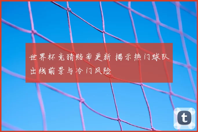 世界杯竞猜赔率更新 揭示热门球队出线前景与冷门风险