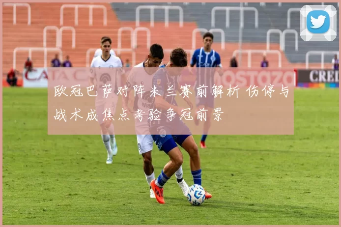 欧冠巴萨对阵米兰赛前解析 伤停与战术成焦点考验争冠前景