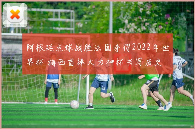 阿根廷点球战胜法国夺得2022年世界杯 梅西首捧大力神杯书写历史