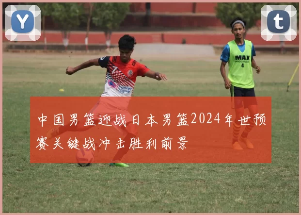 中国男篮迎战日本男篮2024年世预赛关键战冲击胜利前景