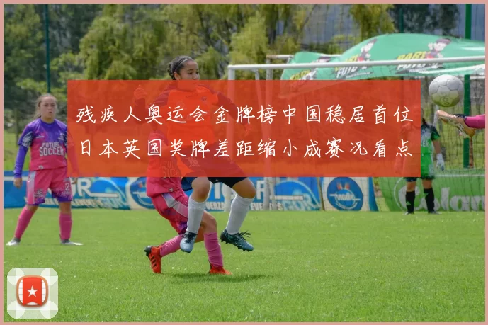 残疾人奥运会金牌榜中国稳居首位日本英国奖牌差距缩小成赛况看点